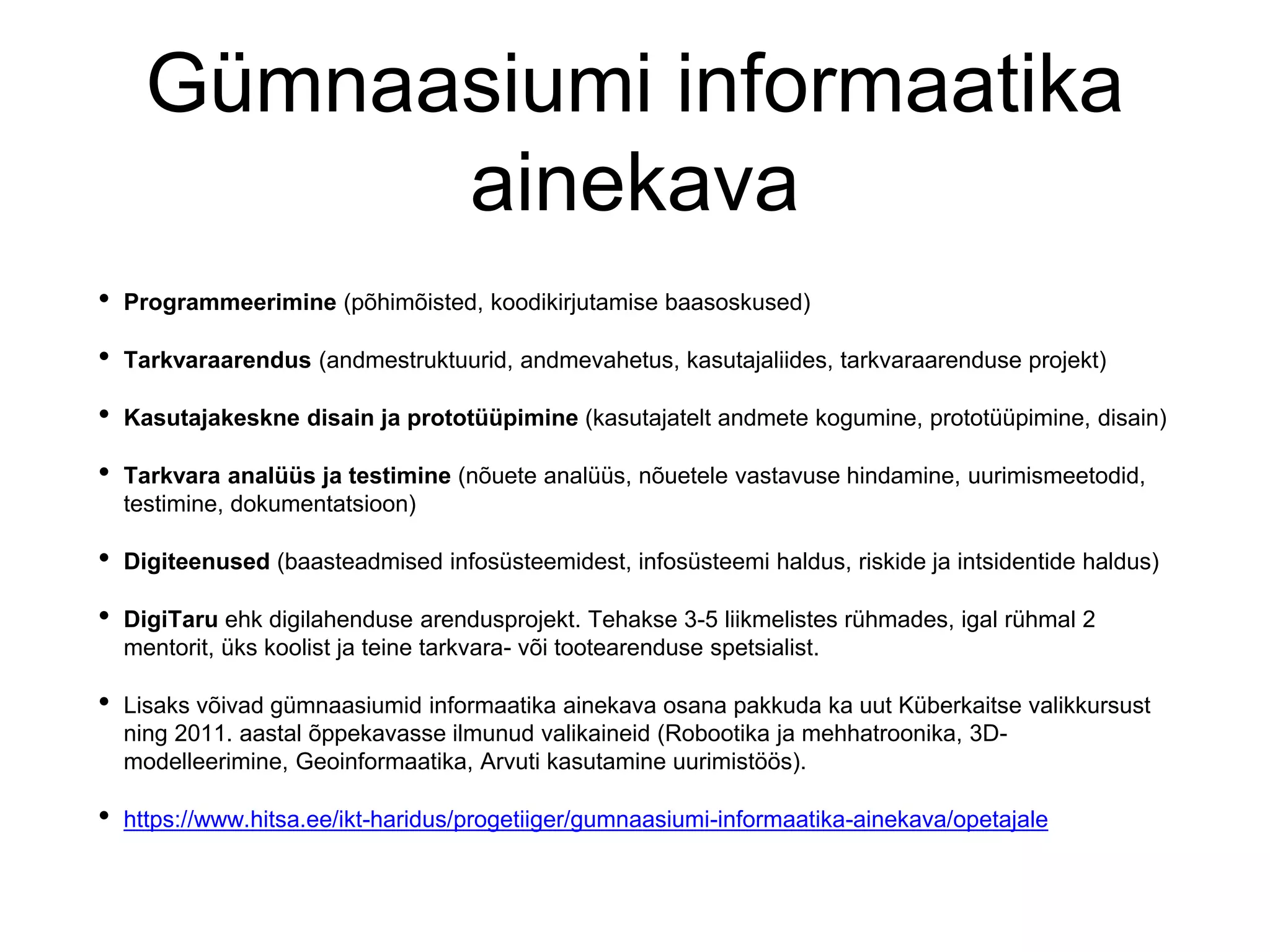 Gümnaasiumi informaatika
ainekava
• Programmeerimine (põhimõisted, koodikirjutamise baasoskused)
• Tarkvaraarendus (andmestruktuurid, andmevahetus, kasutajaliides, tarkvaraarenduse projekt)
• Kasutajakeskne disain ja prototüüpimine (kasutajatelt andmete kogumine, prototüüpimine, disain)
• Tarkvara analüüs ja testimine (nõuete analüüs, nõuetele vastavuse hindamine, uurimismeetodid,
testimine, dokumentatsioon)
• Digiteenused (baasteadmised infosüsteemidest, infosüsteemi haldus, riskide ja intsidentide haldus)
• DigiTaru ehk digilahenduse arendusprojekt. Tehakse 3-5 liikmelistes rühmades, igal rühmal 2
mentorit, üks koolist ja teine tarkvara- või tootearenduse spetsialist.
• Lisaks võivad gümnaasiumid informaatika ainekava osana pakkuda ka uut Küberkaitse valikkursust
ning 2011. aastal õppekavasse ilmunud valikaineid (Robootika ja mehhatroonika, 3D-
modelleerimine, Geoinformaatika, Arvuti kasutamine uurimistöös).
• https://www.hitsa.ee/ikt-haridus/progetiiger/gumnaasiumi-informaatika-ainekava/opetajale
 
