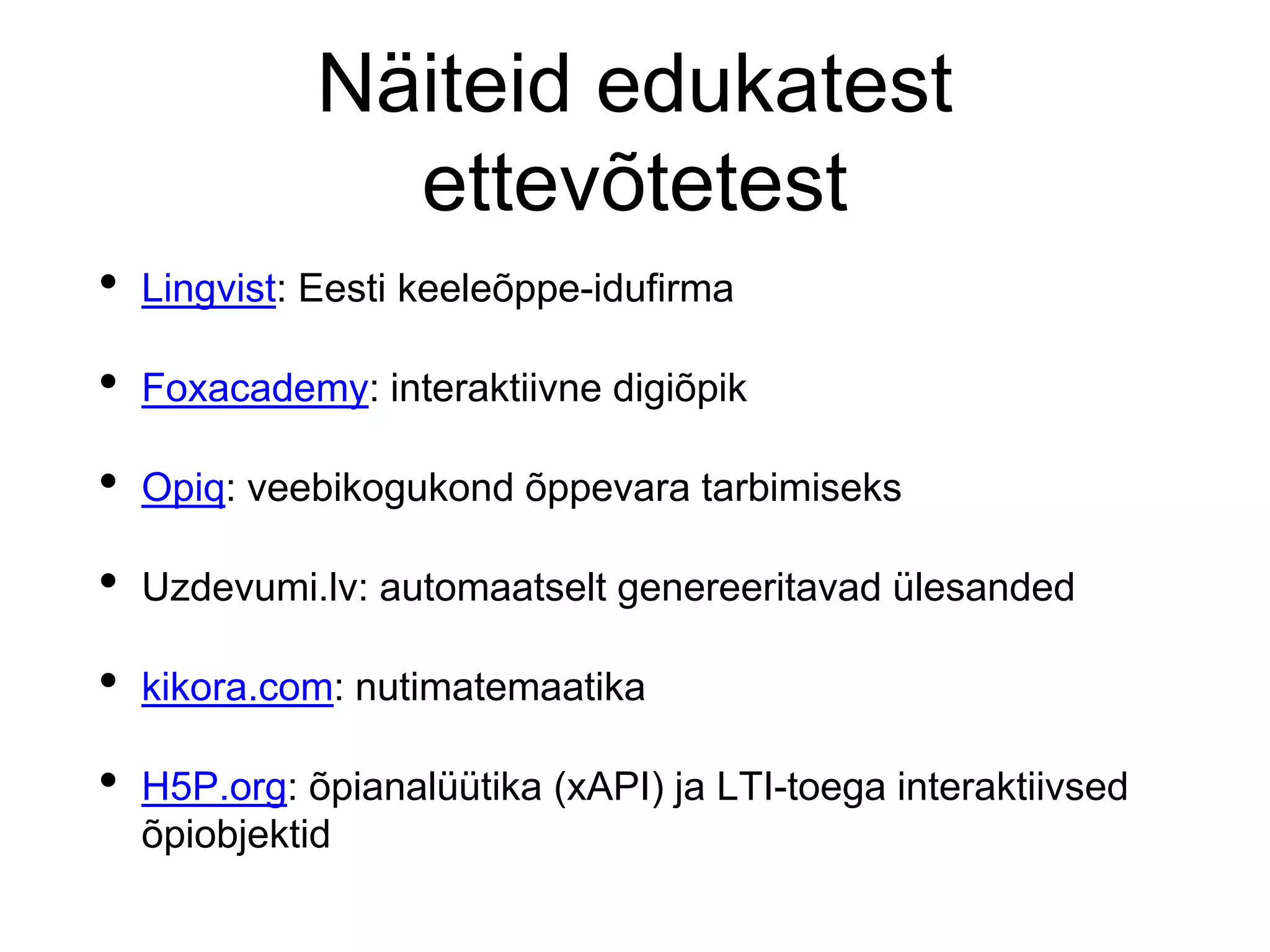 Näiteid edukatest
ettevõtetest
• Lingvist: Eesti keeleõppe-idufirma
• Foxacademy: interaktiivne digiõpik
• Opiq: veebikogukond õppevara tarbimiseks
• Uzdevumi.lv: automaatselt genereeritavad ülesanded
• kikora.com: nutimatemaatika
• H5P.org: õpianalüütika (xAPI) ja LTI-toega interaktiivsed
õpiobjektid
 