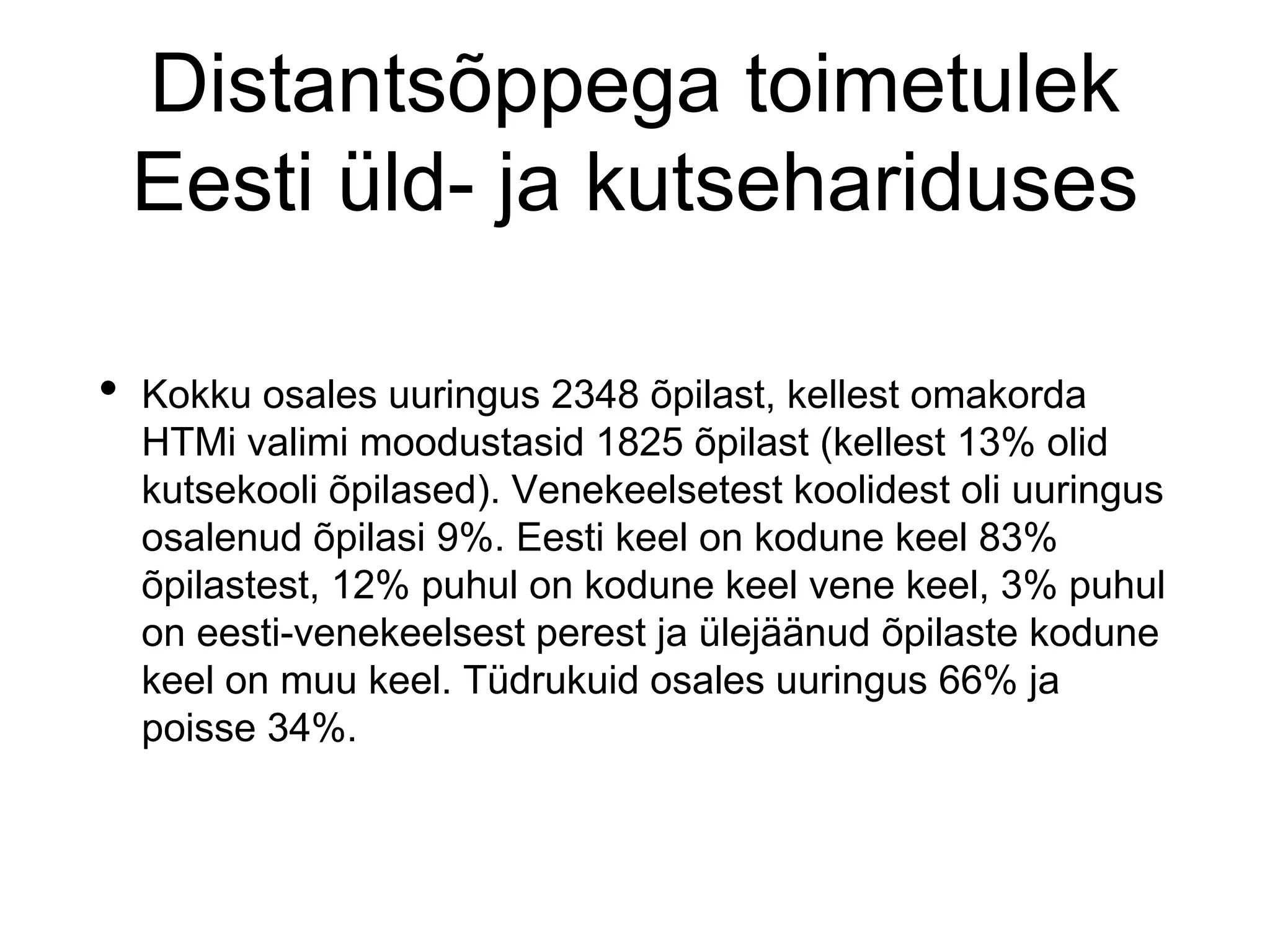 Distantsõppega toimetulek
Eesti üld- ja kutsehariduses
• Kokku osales uuringus 2348 õpilast, kellest omakorda
HTMi valimi moodustasid 1825 õpilast (kellest 13% olid
kutsekooli õpilased). Venekeelsetest koolidest oli uuringus
osalenud õpilasi 9%. Eesti keel on kodune keel 83%
õpilastest, 12% puhul on kodune keel vene keel, 3% puhul
on eesti-venekeelsest perest ja ülejäänud õpilaste kodune
keel on muu keel. Tüdrukuid osales uuringus 66% ja
poisse 34%.
 