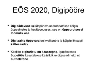 EÕS 2020, Digipööre
• Digipädevust kui üldpädevust arendatakse kõigis
õppeainetes ja huvitegevuses, see on õppeprotsessi
loomulik osa
• Digitaalne õppevara on kvaliteetne ja kõigile lihtsasti
kättesaadav
• Koolide digitaristu on kaasaegne, igapäevases
õppetöös kasutatakse ka isiklikke digiseadmeid, nt
nutitelefone
 