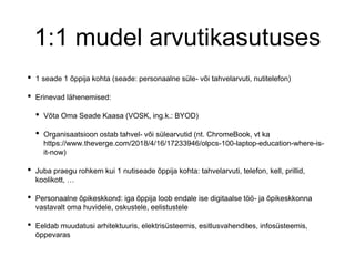 1:1 mudel arvutikasutuses
• 1 seade 1 õppija kohta (seade: personaalne süle- või tahvelarvuti, nutitelefon)
• Erinevad lähenemised:
• Võta Oma Seade Kaasa (VOSK, ing.k.: BYOD)
• Organisaatsioon ostab tahvel- või sülearvutid (nt. ChromeBook, vt ka
https://www.theverge.com/2018/4/16/17233946/olpcs-100-laptop-education-where-is-
it-now)
• Juba praegu rohkem kui 1 nutiseade õppija kohta: tahvelarvuti, telefon, kell, prillid,
koolikott, …
• Personaalne õpikeskkond: iga õppija loob endale ise digitaalse töö- ja õpikeskkonna
vastavalt oma huvidele, oskustele, eelistustele
• Eeldab muudatusi arhitektuuris, elektrisüsteemis, esitlusvahendites, infosüsteemis,
õppevaras
 