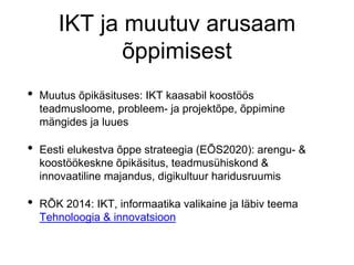 IKT ja muutuv arusaam
õppimisest
• Muutus õpikäsituses: IKT kaasabil koostöös
teadmusloome, probleem- ja projektõpe, õppimine
mängides ja luues
• Eesti elukestva õppe strateegia (EÕS2020): arengu- &
koostöökeskne õpikäsitus, teadmusühiskond &
innovaatiline majandus, digikultuur haridusruumis
• RÕK 2014: IKT, informaatika valikaine ja läbiv teema
Tehnoloogia & innovatsioon
 