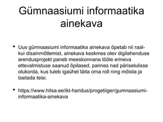 Gümnaasiumi informaatika
ainekava
• Uus gümnaasiumi informaatika ainekava õpetab nii raal-
kui disainmõtlemist, ainekava keskmes olev digilahenduse
arendusprojekt paneb meeskonnana tööle erineva
ettevalmistuse saanud õpilased, pannes nad päriselulisse
olukorda, kus tuleb igaühel täita oma roll ning mõista ja
toetada teisi.
• https://www.hitsa.ee/ikt-haridus/progetiiger/gumnaasiumi-
informaatika-ainekava
 