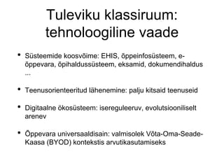 Tuleviku klassiruum:
tehnoloogiline vaade
• Süsteemide koosvõime: EHIS, õppeinfosüsteem, e-
õppevara, õpihaldussüsteem, eksamid, dokumendihaldus
...
• Teenusorienteeritud lähenemine: palju kitsaid teenuseid
• Digitaalne ökosüsteem: isereguleeruv, evolutsiooniliselt
arenev
• Õppevara universaaldisain: valmisolek Võta-Oma-Seade-
Kaasa (BYOD) kontekstis arvutikasutamiseks
 