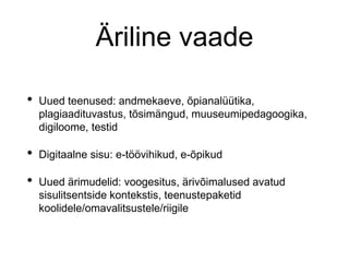 Äriline vaade
• Uued teenused: andmekaeve, õpianalüütika,
plagiaadituvastus, tõsimängud, muuseumipedagoogika,
digiloome, testid
• Digitaalne sisu: e-töövihikud, e-õpikud
• Uued ärimudelid: voogesitus, ärivõimalused avatud
sisulitsentside kontekstis, teenustepaketid
koolidele/omavalitsustele/riigile
 