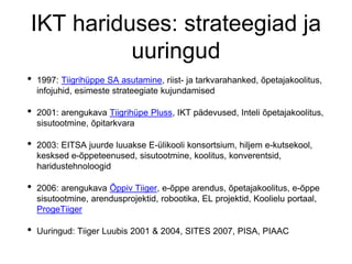 IKT hariduses: strateegiad ja
uuringud
• 1997: Tiigrihüppe SA asutamine, riist- ja tarkvarahanked, õpetajakoolitus,
infojuhid, esimeste strateegiate kujundamised
• 2001: arengukava Tiigrihüpe Pluss, IKT pädevused, Inteli õpetajakoolitus,
sisutootmine, õpitarkvara
• 2003: EITSA juurde luuakse E-ülikooli konsortsium, hiljem e-kutsekool,
kesksed e-õppeteenused, sisutootmine, koolitus, konverentsid,
haridustehnoloogid
• 2006: arengukava Õppiv Tiiger, e-õppe arendus, õpetajakoolitus, e-õppe
sisutootmine, arendusprojektid, robootika, EL projektid, Koolielu portaal,
ProgeTiiger
• Uuringud: Tiiger Luubis 2001 & 2004, SITES 2007, PISA, PIAAC
 