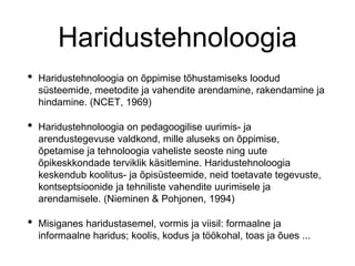 Haridustehnoloogia
• Haridustehnoloogia on õppimise tõhustamiseks loodud
süsteemide, meetodite ja vahendite arendamine, rakendamine ja
hindamine. (NCET, 1969)
• Haridustehnoloogia on pedagoogilise uurimis- ja
arendustegevuse valdkond, mille aluseks on õppimise,
õpetamise ja tehnoloogia vaheliste seoste ning uute
õpikeskkondade terviklik käsitlemine. Haridustehnoloogia
keskendub koolitus- ja õpisüsteemide, neid toetavate tegevuste,
kontseptsioonide ja tehniliste vahendite uurimisele ja
arendamisele. (Nieminen & Pohjonen, 1994)
• Misiganes haridustasemel, vormis ja viisil: formaalne ja
informaalne haridus; koolis, kodus ja töökohal, toas ja õues ...
 
