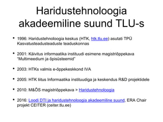 Haridustehnoloogia
akadeemiline suund TLU-s
• 1996: Haridustehnoloogia keskus (HTK, htk.tlu.ee) asutati TPÜ
Kasvatusteadusteaduste teaduskonnas
• 2001: Käivitus informaatika instituudi esimene magistriõppekava
“Multimeedium ja õpisüsteemid”
• 2003: HTKs valmis e-õppekeskkond IVA
• 2005: HTK liitus Informaatika instituudiga ja keskendus R&D projektidele
• 2010: M&ÕS magistriõppekava > Haridustehnoloogia
• 2016: Loodi DTI ja haridustehnoloogia akadeemiline suund, ERA Chair
projekt CEITER (ceiter.tlu.ee)
 