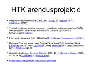 HTK arendusprojektid
• Veebipõhised õpikeskkonnad: VIKO (2001), IVA (2003), Dippler (2010),
eDidaktikum (2013)
• Veebipõhised teadmistestide teenused: veebipõhiste testide koostevahend TATS,
veebipõhiste eksamite/testide teenus PETS, õpetajate digipädevuste
hindamisvahend Digimina
• Informaatika õppekava, õpik 10.klassile (AKU.opetaja.ee), gümnaasiumi digiõpikud
• Digitaalse õppevara lahendused: Õpetaja Võrguvärav (1999), LeMill.net (2006),
Koolielu.ee portaal (2009), LEARNMIX (2013), eKoolikott (2016), DigiÕppeVaramu
(2017), Sisuloome (2019)
• Koostöö ettevõtetega: Samsung Digipööre (2014-2015), Samsung Digipass (2016-
2017), EAS innovatsiooni ja -arendusosakud
• https://github.com/centre-for-educational-technology
 