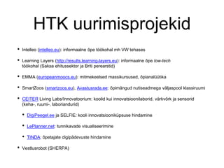 HTK uurimisprojekid
• Intelleo (intelleo.eu): informaalne õpe töökohal mh VW tehases
• Learning Layers (http://results.learning-layers.eu): informaalne õpe low-tech
töökohal (Saksa ehitussektor ja Briti perearstid)
• EMMA (europeanmoocs.eu): mitmekeelsed massikursused, õpianalüütika
• SmartZoos (smartzoos.eu), Avastusrada.ee: õpimängud nutiseadmega väljaspool klassiruumi
• CEITER Living Labs/Innovatoorium: koolid kui innovatsioonilaborid, värkvõrk ja sensorid
(keha-, ruumi-, laboriandurid)
• DigiPeegel.ee ja SELFIE: kooli innovatsiooniküpsuse hindamine
• LePlanner.net: tunnikavade visualiseerimine
• TINDA: õpetajate digipädevuste hindamine
• Vestlusrobot (SHERPA)
 