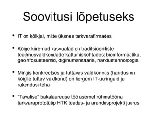 Soovitusi lõpetuseks
• IT on kõikjal, mitte üksnes tarkvarafirmades
• Kõige kiiremad kasvualad on traditsiooniliste
teadmusvaldkondade kattumiskohtades: bioinformaatika,
geoinfosüsteemid, digihumanitaaria, haridustehnoloogia
• Mingis konkreetses ja tuttavas valdkonnas (haridus on
kõigile tuttav valdkond) on kergem IT-uuringuid ja
rakendusi teha
• “Tavalise” bakalaureuse töö asemel rühmatööna
tarkvaraprototüüp HTK teadus- ja arendusprojekti juures
 