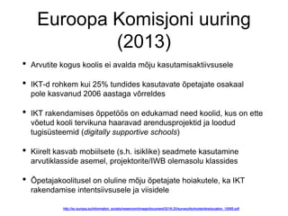 Euroopa Komisjoni uuring
(2013)
• Arvutite kogus koolis ei avalda mõju kasutamisaktiivsusele
• IKT-d rohkem kui 25% tundides kasutavate õpetajate osakaal
pole kasvanud 2006 aastaga võrreldes
• IKT rakendamises õppetöös on edukamad need koolid, kus on ette
võetud kooli tervikuna haaravad arendusprojektid ja loodud
tugisüsteemid (digitally supportive schools)
• Kiirelt kasvab mobiilsete (s.h. isiklike) seadmete kasutamine
arvutiklasside asemel, projektorite/IWB olemasolu klassides
• Õpetajakoolitusel on oluline mõju õpetajate hoiakutele, ka IKT
rakendamise intentsiivsusele ja viisidele
 