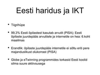 Eesti haridus ja IKT
• Tiigrihüpe
• 99,3% Eesti õpilastest kasutab arvutit (PISA); Eesti
õpilaste juurdepääs arvutitele ja internetile on hea: 6.koht
maailmas
• Erandlik: õpilaste juurdepääs internetile ei sõltu eriti pere
majanduslikust olukorrast (PISA)
• Globe ja eTwinning programmides torkasid Eesti koolid
silma suure aktiivsusega
 