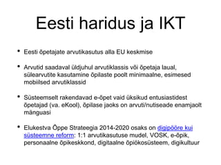 Eesti haridus ja IKT
• Eesti õpetajate arvutikasutus alla EU keskmise
• Arvutid saadaval üldjuhul arvutiklassis või õpetaja laual,
sülearvutite kasutamine õpilaste poolt minimaalne, esimesed
mobiilsed arvutiklassid
• Süsteemselt rakendavad e-õpet vaid üksikud entusiastidest
õpetajad (va. eKool), õpilase jaoks on arvuti/nutiseade enamjaolt
mänguasi
• Elukestva Õppe Strateegia 2014-2020 osaks on digipööre kui
süsteemne reform: 1:1 arvutikasutuse mudel, VOSK, e-õpik,
personaalne õpikeskkond, digitaalne õpiökosüsteem, digikultuur
 