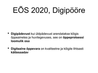 EÕS 2020, Digipööre
• Digipädevust kui üldpädevust arendatakse kõigis
õppeainetes ja huvitegevuses, see on õppeprotsessi
loomulik osa
• Digitaalne õppevara on kvaliteetne ja kõigile lihtsasti
kättesaadav
 