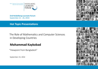 Hot Topic Presentations
Abel, Fields and Turing Laureates
Meet the Next Generation
2nd Heidelberg Laureate Forum
September 21 - 26, 2014
The Role of Mathematics and Computer Sciences
in Developing Countries
Mohammad Kaykobad
“Viewpoint from Bangladesh”
September 23, 2014
 