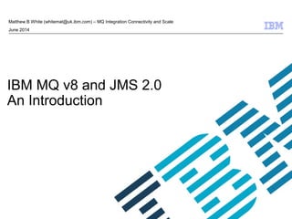 © 2009 IBM Corporation 
Matthew B White (whitemat@uk.ibm.com) – MQ Integration Connectivity and Scale 
September 2014 
IBM MQ v8 and JMS 2.0 
An Introduction 
slideshare.net/calanais/ibm-mq-v8-and-jms-20 
 