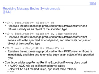 Introduction and Aims – JMS 2.0 
 Aims for you: 
– Get some education on what's new and different in JMS 2.0 
– Additional information about Java related changes in MQ v8 
 Aims for us: 
– Gauge adoption of JMS 2.0 and in what environments? 
– What business use cases for the new features can you think of? 
References: 
– JMS 2.0 – JSR 343 Java Message Service (JMS 2.0) 
• http://jcp.org/en/jsr/detail?id=343 
– Final release on 21 May 2013. 
• https://java.net/projects/jms-spec/pages/JMS20FinalRelease 
© 2014 12 IBM Corporation 
 