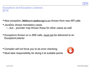 JMSContext Features 
[§6] 
 Connection and Session abstraction 
 Retains the same semantics, e.g. Temporary destinations for JMSContext 
scoped by concept of underlying connection 
 AutoStart of underlying connection – i.e. can forget to forget starting the 
connection 
 Can create duplicate JMSContext, but using same underlying connection 
 Application Managed – from createContext() on ConnectionFactory 
 Container Managed - @Inject annotation 
© 2014 September 24, 2014 IBM Corporation 
 