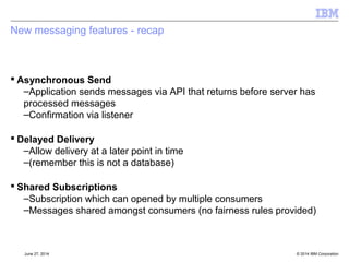 Consuming messages 
[§8] 
 JMSConsumer 
–ReceiveBody(...) methods - message bodies only. 
–Not completely symmetrical with sending 
• i.e. if want properties still need a message object 
 Async and Sync consumption as before 
 Can closed from another thread 
–Waits on in-progress consumption to finish 
© 2014 September 24, 2014 IBM Corporation 
 