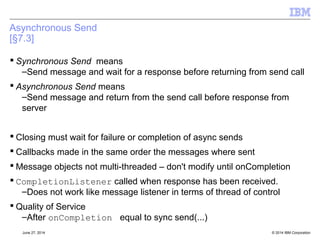 Receiving Message Bodies Synchronously 
[§8.6] 
 <T> T receiveBody( Class<T> c) 
● Receives the next message produced for this JMSConsumer and 
returns its body as an object of the specified type 
 <T> T receiveBody( Class<T> c, long timeout) 
● Receives the next message produced for this JMSConsumer that 
arrives within the specified timeout period, and returns its body as an 
object of the specified type 
 <T> T receiveBodyNoWait( Class<T> c) 
● Receives the next message produced for this JMSConsumer if one is 
immediately available and returns its body as an object of the specified 
type 
 Can throw a MessageFormatRuntimeException if wrong class used 
● If AUTO_ACK, will be as if method never called 
..else will be as if method failed, app must force rollback 
© 2014 September 24, 2014 IBM Corporation 
 