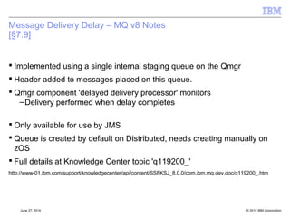 Message Body Conversions: MQ v8 Notes 
 Applications needs to be careful how these are used, especially with Message 
Consumers 
 Consumer's using receiveBody if AUTO_ACK or DUPS_OK needs lock 
message on queue so unavailable to anybody else 
–Message is locked on the queue using GMO_LOCK 
– Body conversion is attempted 
– Failure means message is unlocked – with the potential to be delivered again 
– Success requires message to be removed from queue destructively 
– Note this is NOT redelivery – messages are not marked as with a re-delivered 
message 
 Transactional receiveBody – gets message and then examines the message 
body 
–Failure of this is returned to application 
–Application expected to rollback transaction 
 Closing the session will close the open handle to the queue and the locks will be 
released 
© 2014 September 24, 2014 IBM Corporation 
 