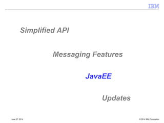 JMS 1.1 Interfaces Updates 
[§6.1] 
 Connections 
–New methods for creating session with no transaction arguments 
–Shared Connection Consumers 
 Sessions 
–Creating share consumers 
–Creating JMS1.1 MessageConsumer for durable subscriptions 
 Message Producer 
–New set/get for Delivery Delay 
–Send methods extended to supply Completion Listener 
 Message Consumer 
–No change 
 Message 
–For delivery delay – getJMSDeliveryTime() 
–New methods to directly access body data, getBody() 
isBodyAssignableTo() 
© 2014 September 24, 2014 IBM Corporation 
 