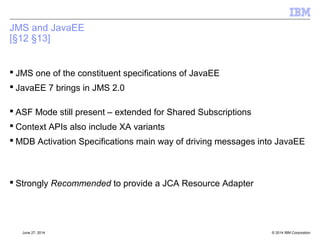 Java 7 - Auto-Closeable 
 Java 7 gives large variety of 
–new functions – class libraries 
–Java Language enhancements 
–New class file version 
 JMS2.0 drives Java 7 specifically because of the try-with-resources 
enhancement 
© 2014 September 24, 2014 IBM Corporation 
 