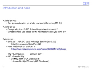 Agenda 
 Introduction to the changes in the WMQ v8 JMS and Java Clients 
 Introduction to JMS2.0 and how this has been implemented in v8 
© 2014 3 IBM Corporation 
 
