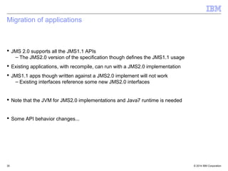 Asynchronous Send 
[§7.3] 
 Synchronous Send means 
–Send message and wait for a response before returning from send call 
 Asynchronous Send means 
–Send message and return from the send call before response from 
server 
 Closing must wait for failure or completion of async sends 
 Callbacks made in the same order the messages where sent 
 Message objects not multi-threaded – don't modify until onCompletion 
 CompletionListener called when response has been received. 
–Does not work like message listener in terms of thread of control 
 Quality of Service 
–After onCompletion equal to sync send(...) 
© 2014 September 24, 2014 IBM Corporation 
 