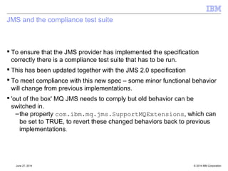 Message Delivery Delay 
[§7.9] 
 Earliest Time JMS provider may give message to consumer 
 Sets the minimum length of time (in ms) that must elapse after a message 
is sent before the JMS provider may deliver the message to a consumer 
 For transacted sends, this time starts when the client sends the message, 
not when the transaction is committed. 
 Delivery Delay set longer than expiry is an error! 
–Will throw an exception 
© 2014 September 24, 2014 IBM Corporation 
 