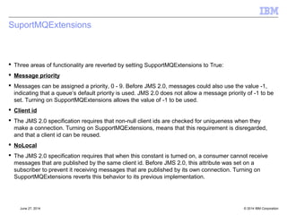 Message Delivery Delay – MQ v8 Notes 
[§7.9] 
 Implemented using a single internal staging queue on the Qmgr 
 Header added to messages placed on this queue. 
 Qmgr component 'delayed delivery processor' monitors 
–Delivery performed when delay completes 
 Only available for use by JMS 
 Queue is created by default on Distributed, needs creating manually on 
zOS 
 Full details at Knowledge Center topic 'q119200_' 
http://www-01.ibm.com/support/knowledgecenter/api/content/SSFKSJ_8.0.0/com.ibm.mq.dev.doc/q119200_.htm 
© 2014 September 24, 2014 IBM Corporation 
 