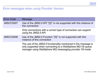 JMS and JavaEE – API updates 
[§12 §13] 
 Prescriptive list of APIs that can not be called in the containers 
–No message listeners 
–Single session / connection 
–No connection consumers 
–No Asynchronous Send 
–Transaction control etc. 
 Session/Context APIs - No local transactions or client acknowledgement 
–javax.jms.Connection.createSession() 
–javax.jms.ConnectionFactory.createContext() 
© 2014 September 24, 2014 IBM Corporation 
 