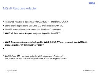 MQ v8 Resource Adapter 
 Resource Adapter is specifically for JavaEE 7 – therefore JCA 1.7 
 Stand alone applications use JMS 2.0 JAR supplied with MQ 
 JavaEE servers have their own – the RA doesn't have one... 
 WMQ v8 Resource Adapter only deployed in JavaEE7 
 WMQ Resource Adapters deployed in WAS 8.5.5/8.5/7 can connect to a WMQ v8 
QueueManager in 'bindings' or 'client' 
 
 WebSphere MQ resource adapter v8.0 statement of support 
http://www-01.ibm.com/support/docview.wss?uid=swg27041968 
© 2014 September 24, 2014 IBM Corporation 
 