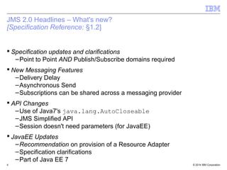 WMQ v8 – Summary of Changes 
 New version of the Java Runtime – version 7 
 Packaging Changes 
– Fewer JARs 
– Simpler and quicker access to the just the JARs 
 Removal of DirectIP function 
 Username and Password updates 
 Improved Control of Tracing 
© 2014 4 IBM Corporation 
 