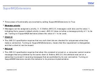 SuportMQExtensions 
 Three areas of functionality are reverted by setting SupportMQExtensions to True: 
 Message priority 
 Messages can be assigned a priority, 0 - 9. Before JMS 2.0, messages could also use the value -1, 
indicating that a queue’s default priority is used. JMS 2.0 does not allow a message priority of -1 to be 
set. Turning on SupportMQExtensions allows the value of -1 to be used. 
 Client id 
 The JMS 2.0 specification requires that non-null client ids are checked for uniqueness when they 
make a connection. Turning on SupportMQExtensions, means that this requirement is disregarded, 
and that a client id can be reused. 
 NoLocal 
 The JMS 2.0 specification requires that when this constant is turned on, a consumer cannot receive 
messages that are published by the same client id. Before JMS 2.0, this attribute was set on a 
subscriber to prevent it receiving messages that are published by its own connection. Turning on 
SupportMQExtensions reverts this behavior to its previous implementation. 
© 2014 September 24, 2014 IBM Corporation 
 