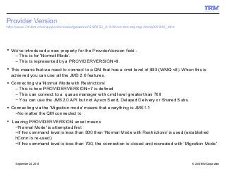 Provider Version 
http://www-01.ibm.com/support/knowledgecenter/SSFKSJ_8.0.0/com.ibm.mq.mig.doc/q001850_.htm 
 We've introduced a new property for the ProviderVersion field - 
– This is for 'Normal Mode'. 
– This is represented by a PROVIDERVERSION=8. 
 This means that we need to connect to a QM that has a cmd level of 800 (WMQ v8). When this is 
achieved you can use all the JMS 2.0 features. 
 Connecting via 'Normal Mode with Restrictions' 
– This is how PROVIDERVERSION=7 is defined 
– This can connect to a queue manager with cmd level greater than 700 
– You can use the JMS2.0 API but not Ayscn Send, Delayed Delivery or Shared Subs. 
 Connecting via the 'Migration mode' means that everything is JMS1.1 
–No matter the QM connected to 
● Leaving PROVIDERVERSION unset means 
–'Normal Mode' is attempted first 
–If the command level is less than 800 then 'Normal Mode with Restrictions' is used (established 
hConn is re-used) 
–If the command level is less than 700, the connection is closed and recreated with 'Migration Mode' 
© 2014 September 24, 2014 IBM Corporation 
 