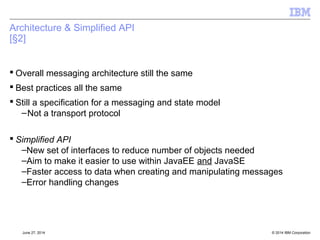 Packaging: DirectIP Removal 
 Ability to create a DirectIP (TCP or HTTP) connection has been removed. 
 Function not supported exception thrown 
 APIs controlling properties retain settings – specifically so administration of objects is possible via 
JMSAdmin or Explorer 
– Settings have no functional behaviour however 
 Any IBM Message Broker that supported this function is now out of normal support 
© 2014 September 24, 2014 IBM Corporation 
 
