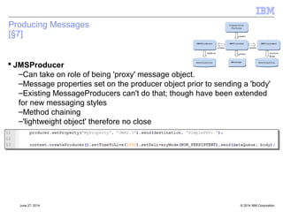 Security: Username and password passing 
 Motivation: Start to properly use username and password for authentication in Client mode 
 Compatibility: We haven't historically done this, so we make it optional 
 Enabling the option 
–Globally – configuration option Configuration.USE_MQCSP_AUTHENTICATION 
(boolean, Y/N) 
•Environment Variable com.ibm.mq.jmqi.useMQCSPauthentication 
•System property com.ibm.mq.cfg.jmqi.useMQCSPauthentication 
•Client ini file stanza JMQI, attribute useMQCSPauthentication 
 Effect if option is set 
–Flow the username and password data in the MQCSP as part of the CONAUTH flow 
–Flow the “real” username in the UID flow 
© 2014 September 24, 2014 IBM Corporation 
 