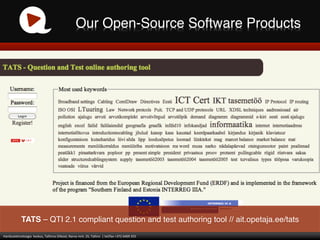 Our Open-Source Software Products!




                  TATS – QTI 2.1 compliant question and test authoring tool // ait.opetaja.ee/tats!
Haridustehnoloogia	
  	
  keskus,	
  Tallinna	
  Ülikool,	
  Narva	
  mnt.	
  25,	
  Tallinn	
  	
  |	
  tel/fax	
  +372	
  6409	
  355	
  
 