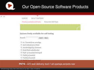 Our Open-Source Software Products!




                                                               PETS - QTI test delivery tool // ait.opetaja.ee/pets-war!
Haridustehnoloogia	
  	
  keskus,	
  Tallinna	
  Ülikool,	
  Narva	
  mnt.	
  25,	
  Tallinn	
  	
  |	
  tel/fax	
  +372	
  6409	
  355	
  
 
