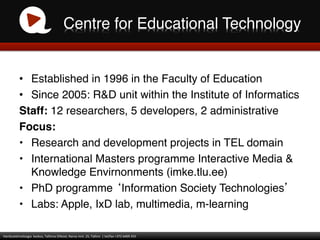 Centre for Educational Technology!


                •  Established in 1996 in the Faculty of Education!
                •  Since 2005: R&D unit within the Institute of Informatics!
                Staff: 12 researchers, 5 developers, 2 administrative!
                Focus:!
                •  Research and development projects in TEL domain!
                •  International Masters programme Interactive Media &
                   Knowledge Envirnonments (imke.tlu.ee)!
                •  PhD programme Information Society Technologies !
                •  Labs: Apple, IxD lab, multimedia, m-learning!

Haridustehnoloogia	
  	
  keskus,	
  Tallinna	
  Ülikool,	
  Narva	
  mnt.	
  25,	
  Tallinn	
  	
  |	
  tel/fax	
  +372	
  6409	
  355	
  
 