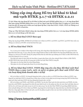 Dịch vụ kế toán Vĩnh Phát - Hotline:0917.876.660
http://www.ketoanthue365.com/
Nâng cấp ứng dụng Hỗ trợ kê khai tờ khai
mã vạch HTKK 3.1.7 và iHTKK 2.2.11
Về việc Nâng cấp ứng dụng Hỗ trợ kê khai tờ khai mã vạch (HTKK) phiên bản 3.1.7, và ứng dụng khai
thuế qua mạng (iHTKK) phiên bản 2.2.11 hỗ trợ Người nộp thuế kê khai thuế từ ngày 01/7/2013 theo
Luật sửa đổi, bổ sung một số điều của Luật Quản lý thuế, Luật thuế GTGT, TNDN, TNCN và Thông tư số
64/2013/TT-BTC về hoá đơn.
Tổng cục Thuế đã hoàn thành nâng cấp ứng dụng HTKK phiên bản 3.1.7 và ứng dụng iHTKK phiên
bản 2.2.11 với nội dung cụ thể như sau:
1. Hỗ trợ khai thuế GTGT theo quý
Nâng cấp ứng dụng HTKK, iHTKK hỗ trợ kê khai các tờ khai 01/GTGT, 02/GTGT, 03/GTGT, 04/GTGT theo mẫu của
Thông tư số 28/2011/TT-BTC với kỳ tính thuế theo quý.
2. Hỗ trợ khai thuế TNCN
- Từ 1/7/2013 các cá nhân có thu nhập từ tiền lương, tiền công thuộc diện khai thuế trực tiếp với cơ quan thuế thực
hiện khai thuế theo quý. Vì vậy, nâng cấp chức năng kê khai tờ khai 07/KK-TNCN trên ứng dụng HTKK theo mẫu của
Thông tư số 28/2011/TT-BTC nhưng cho phép kê khai theo kỳ tính thuế quý (không còn tờ khai 07/KK-TNCN theo kỳ
tính thuế tháng kể từ 01/7/2013)
- Cập nhật mức giảm trừ gia cảnh cho bản thân và người phụ thuộc trên chức năng kê khai tờ khai 07/KK-TNCN,
08/KK-TNCN theo Luật sửa đổi, bổ sung một số điều của Luật Thuế TNCN, trong đó:
 Mức giảm trừ cho bản thân là 9 triệu đồng/tháng.
 Mức giảm trừ cho mỗi người phụ thuộc là 3,6 triệu đồng/tháng.
3. Hỗ trợ khai thuế GTGT, TNDN đáp ứng yêu cầu thay đổi thuế suất thuế
TNDN theo 3 mức (10%, 20% và 25%) và giảm 50% thuế suất GTGT cho
các hoạt động kinh doanh nhà ở xã hội
- Đối với tờ khai 01/GTGT: Tại bảng kê hàng hoá dịch vụ bán ra mẫu 01-1/GTGT kèm theo tờ khai 01/GTGT, ứng
dụng hỗ trợ tính thuế GTGT từ doanh thu số bán chưa có thuế và cho phép sửa lại trong trường hợp NNT kê khai được
giảm 50% thuế suất thuế GTGT cho hoạt động kinh doanh nhà ở xã hội.
- Đối với tờ khai 01A/TNDN, 01B/TNDN, 03/TNDN: Tại chỉ tiêu Thuế suất (chỉ tiêu [30] trên 01A/TNDN, chỉ tiêu
[25] trên 01B/TNDN), ứng dụng hỗ trợ hiển thị mặc định là 25% và cho phép sửa theo các mức thuế suất khác nhau có
thể là 10%, 20% hoặc 25% (năm 2013) và 22% (từ năm 2014). Tại chỉ tiêu Thuế TNDN từ hoạt động SXKD tính theo
thuế suất phổ thông (C7) trên tờ khai 03/TNDN, ứng dụng hỗ trợ tính bằng thu nhập tính thuế sau khi đã trích lập quỹ
khoa học công nghệ nhân với thuế suất 25%, sau đó cho phép sửa giá trị theo các mức thuế suất khác nhau, nếu NNT
được hưởng mức thuế suất khác.
 