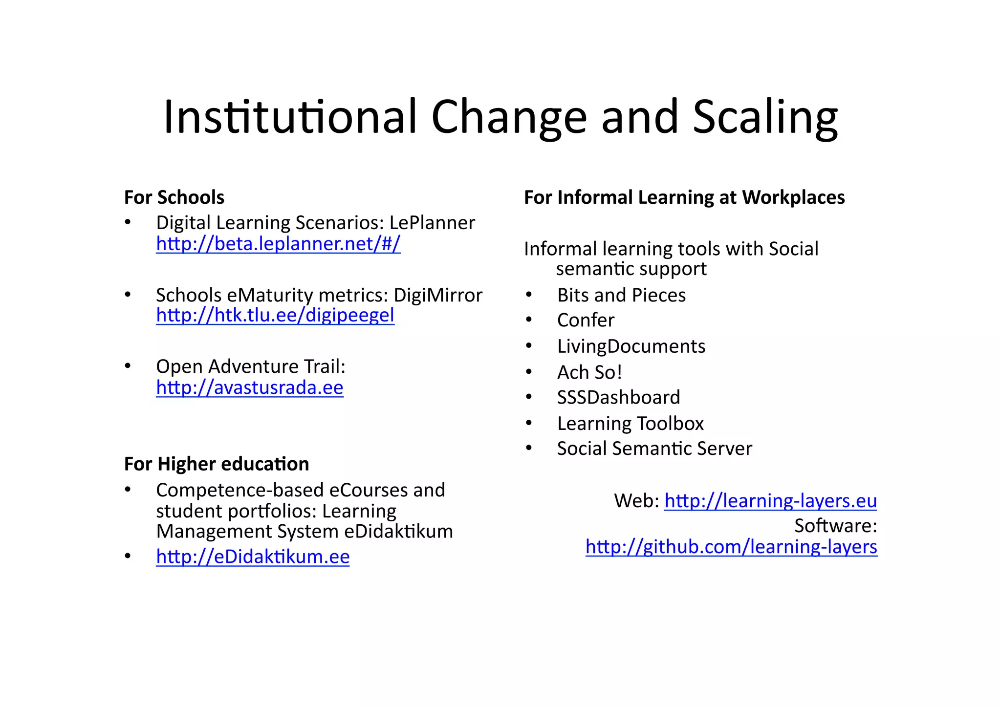 Ins/tu/onal	
  Change	
  and	
  Scaling	
  
For	
  Schools	
  
•  Digital	
  Learning	
  Scenarios:	
  LePlanner	
  
h@p://beta.leplanner.net/#/	
  
•  Schools	
  eMaturity	
  metrics:	
  DigiMirror	
  	
  
h@p://htk.tlu.ee/digipeegel	
  	
  
•  Open	
  Adventure	
  Trail:	
  
h@p://avastusrada.ee	
  
For	
  Higher	
  educa5on	
  
•  Competence-­‐based	
  eCourses	
  and	
  
student	
  porKolios:	
  Learning	
  
Management	
  System	
  eDidak/kum	
  
•  h@p://eDidak/kum.ee	
  
For	
  Informal	
  Learning	
  at	
  Workplaces	
  
Informal	
  learning	
  tools	
  with	
  Social	
  
seman/c	
  support	
  
•  Bits	
  and	
  Pieces	
  
•  Confer	
  
•  LivingDocuments	
  
•  Ach	
  So!	
  
•  SSSDashboard	
  
•  Learning	
  Toolbox	
  
•  Social	
  Seman/c	
  Server	
  
Web:	
  h@p://learning-­‐layers.eu	
  
SoQware:	
  
h@p://github.com/learning-­‐layers	
  
 