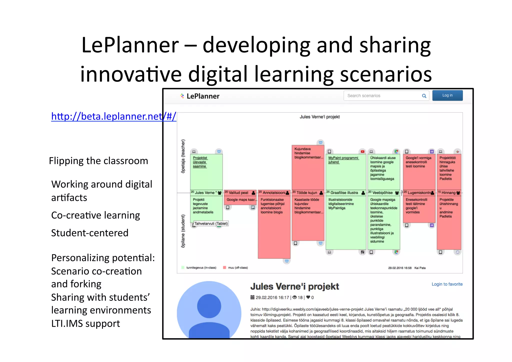 LePlanner	
  –	
  developing	
  and	
  sharing	
  
innova/ve	
  digital	
  learning	
  scenarios	
  
Co-­‐crea/ve	
  learning	
  
Working	
  around	
  digital	
  
ar/facts	
  
Flipping	
  the	
  classroom	
  
Student-­‐centered	
  
h@p://beta.leplanner.net/#/	
  
Personalizing	
  poten/al:	
  	
  
Scenario	
  co-­‐crea/on	
  
and	
  forking	
  
Sharing	
  with	
  students’	
  
learning	
  environments	
  
LTI.IMS	
  support	
  	
  
 