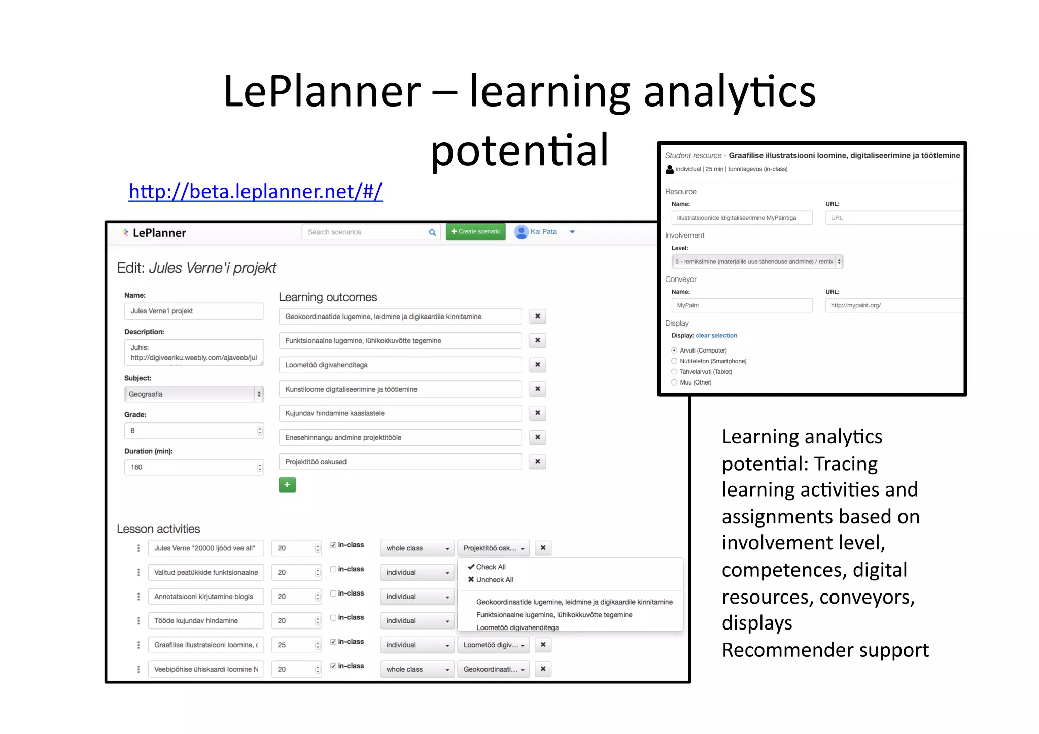 LePlanner	
  –	
  learning	
  analy/cs	
  
poten/al	
  
Learning	
  analy/cs	
  
poten/al:	
  Tracing	
  
learning	
  ac/vi/es	
  and	
  
assignments	
  based	
  on	
  
involvement	
  level,	
  
competences,	
  digital	
  
resources,	
  conveyors,	
  
displays	
  
Recommender	
  support	
  
h@p://beta.leplanner.net/#/	
  
 