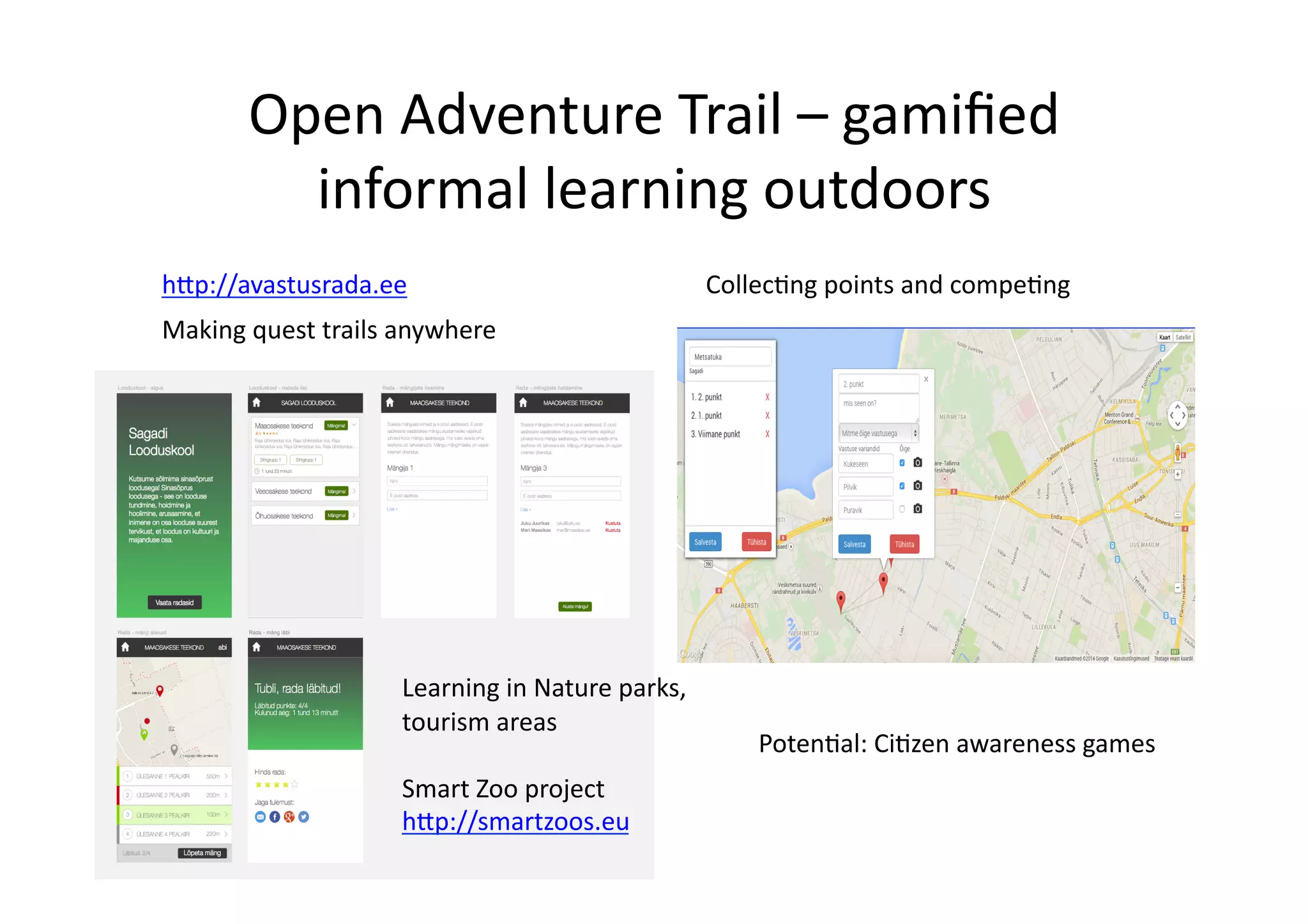 Open	
  Adventure	
  Trail	
  –	
  gamiﬁed	
  
informal	
  learning	
  outdoors	
  
h@p://avastusrada.ee	
  
Making	
  quest	
  trails	
  anywhere	
  
Collec/ng	
  points	
  and	
  compe/ng	
  
Poten/al:	
  Ci/zen	
  awareness	
  games	
  
Learning	
  in	
  Nature	
  parks,	
  
tourism	
  areas	
  
Smart	
  Zoo	
  project	
  
h@p://smartzoos.eu	
  
 