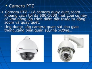  Camera PTZCamera PTZ
+ Camera PTZ : Là camera quay quét,zoom+ Camera PTZ : Là camera quay quét,zoom
khoảng cách tối đa 500-1000 mét.Loại có nàykhoảng cách tối đa 500-1000 mét.Loại có này
có khả năng lập trình điểm đặt trước tự độngcó khả năng lập trình điểm đặt trước tự động
zoom và quay quét.zoom và quay quét.
- Ứng dụng: Lắp camera quan sát cho giaoỨng dụng: Lắp camera quan sát cho giao
thông,cảng biển,quân sự,nhà xưởng…thông,cảng biển,quân sự,nhà xưởng…
 
