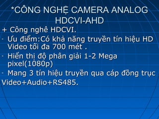 *CÔNG NGHỆ CAMERA ANALOG*CÔNG NGHỆ CAMERA ANALOG
HDCVI-AHDHDCVI-AHD
+ Công nghê HDCVI.+ Công nghê HDCVI.
- Ưu điểm:Có khả năng truyền tín hiệu HDƯu điểm:Có khả năng truyền tín hiệu HD
Video tối đa 700 mét .Video tối đa 700 mét .
- Hiển thị độ phân giải 1-2 MegaHiển thị độ phân giải 1-2 Mega
pixel(1080p)pixel(1080p)
- Mang 3 tín hiệu truyền qua cáp đồng trụcMang 3 tín hiệu truyền qua cáp đồng trục
Video+Audio+RS485.Video+Audio+RS485.
 