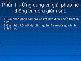 Phần II : Ứng dụng và giải pháp hệPhần II : Ứng dụng và giải pháp hệ
thống camera giám sát.thống camera giám sát.
1.Giải pháp pháp camera và kết hợp điều khiển thiết bị1.Giải pháp pháp camera và kết hợp điều khiển thiết bị
điện.điện.
2.Giải pháp kết nối đa điểm quản lý camera qua hình2.Giải pháp kết nối đa điểm quản lý camera qua hình
ảnh Emap .ảnh Emap .
 